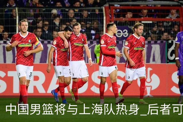 中国男篮将与上海队热身 后者可能派出三外援