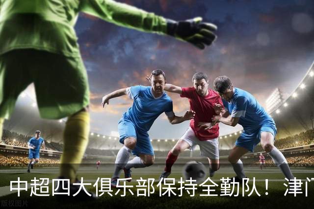 中超四大俱乐部保持全勤队！津门虎逆天保级，创下联赛一段传奇