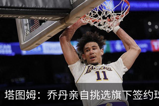 塔图姆：乔丹亲自挑选旗下签约球员 21岁得知他认可我时非常震惊