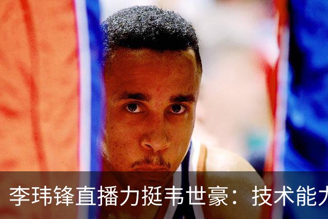 李玮锋直播力挺韦世豪：技术能力没得说，脾气要是收住早成大器了