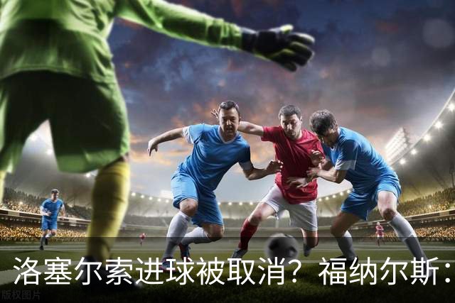 洛塞尔索进球被取消？福纳尔斯：我尝试说明，但决定权在主裁手上