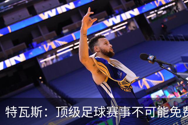 特瓦斯：顶级足球赛事不可能免费向观众开发，球队要付工资