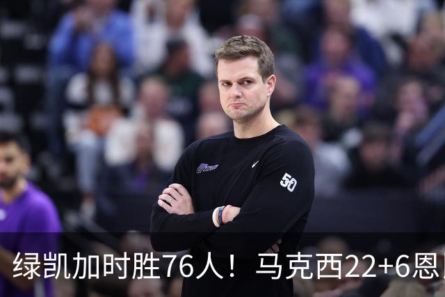 绿凯加时胜76人！马克西22+6恩比德爆发，老詹8分4失误，布朗20+8