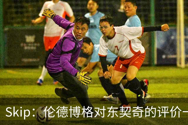Skip：伦德博格对东契奇的评价一针见血，那些话我两年前就说过